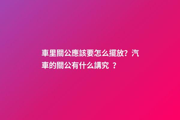 車里關公應該要怎么擺放？汽車的關公有什么講究？